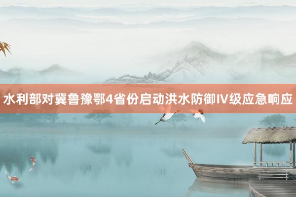 水利部对冀鲁豫鄂4省份启动洪水防御Ⅳ级应急响应