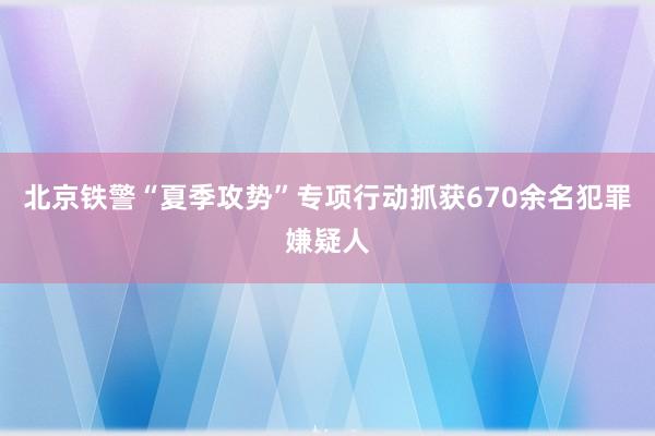 北京铁警“夏季攻势”专项行动抓获670余名犯罪嫌疑人