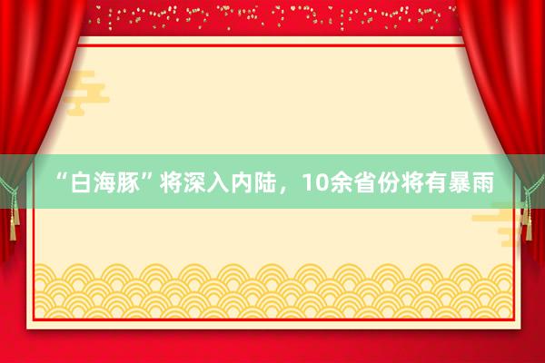 “白海豚”将深入内陆，10余省份将有暴雨
