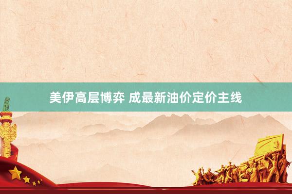 美伊高层博弈 成最新油价定价主线