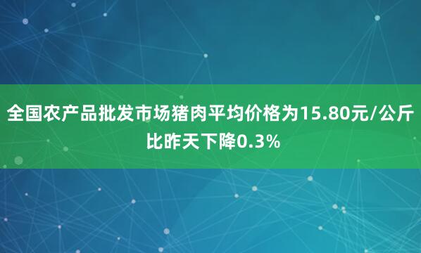 全国农产品批发市场猪肉平均价格为15.80元/公斤 比昨天下降0.3%