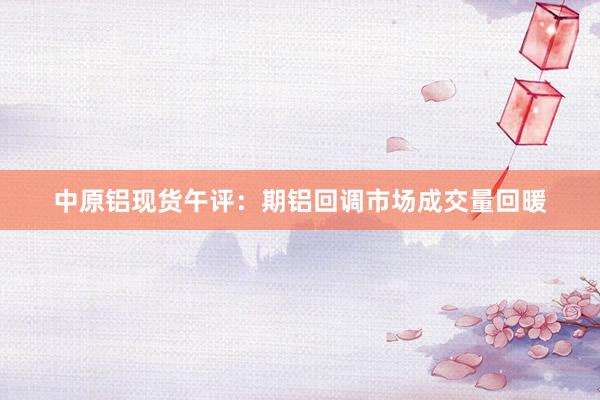 中原铝现货午评：期铝回调市场成交量回暖