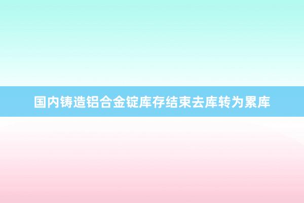 国内铸造铝合金锭库存结束去库转为累库