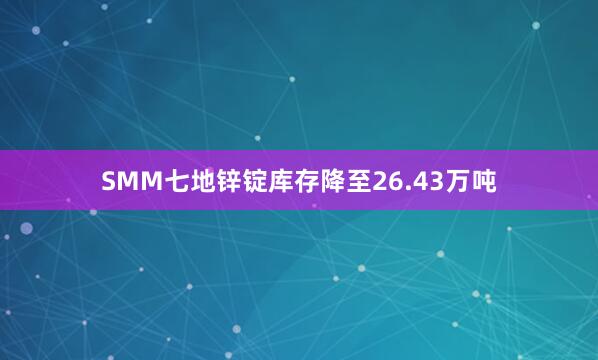 SMM七地锌锭库存降至26.43万吨