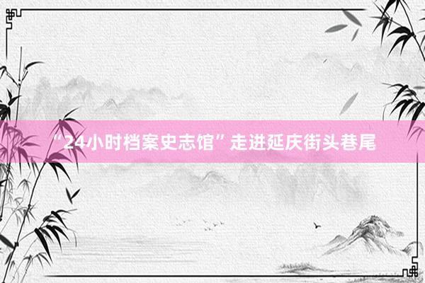 “24小时档案史志馆”走进延庆街头巷尾