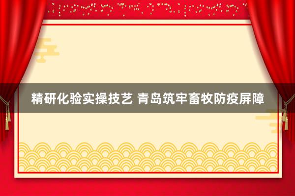 精研化验实操技艺 青岛筑牢畜牧防疫屏障