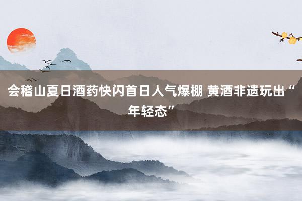 会稽山夏日酒药快闪首日人气爆棚 黄酒非遗玩出“年轻态”