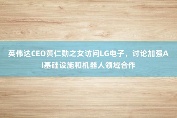 英伟达CEO黄仁勋之女访问LG电子，讨论加强AI基础设施和机器人领域合作