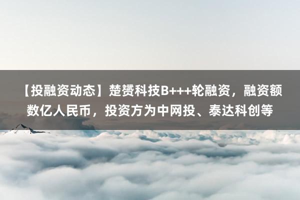 【投融资动态】楚赟科技B+++轮融资，融资额数亿人民币，投资方为中网投、泰达科创等