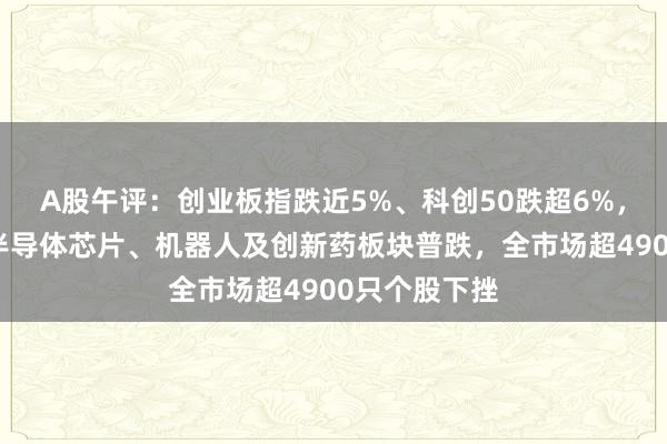 A股午评：创业板指跌近5%、科创50跌超6%，算力硬件、半导体芯片、机器人及创新药板块普跌，全市场超4900只个股下挫