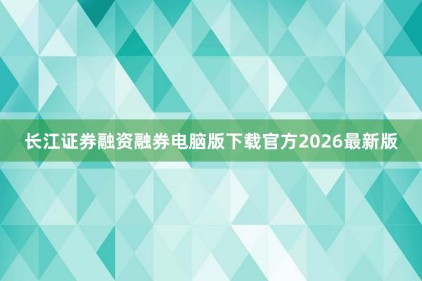 长江证券融资融券电脑版下载官方2026最新版