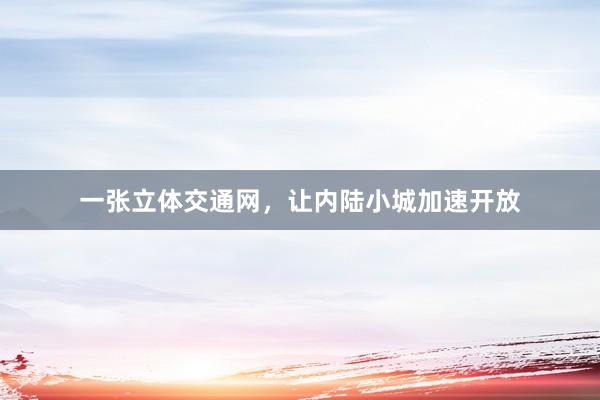 一张立体交通网，让内陆小城加速开放