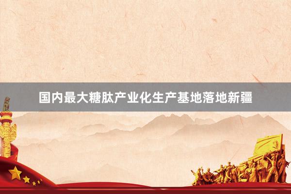 国内最大糖肽产业化生产基地落地新疆