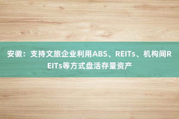 安徽：支持文旅企业利用ABS、REITs、机构间REITs等方式盘活存量资产