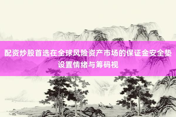 配资炒股首选在全球风险资产市场的保证金安全垫设置情绪与筹码视