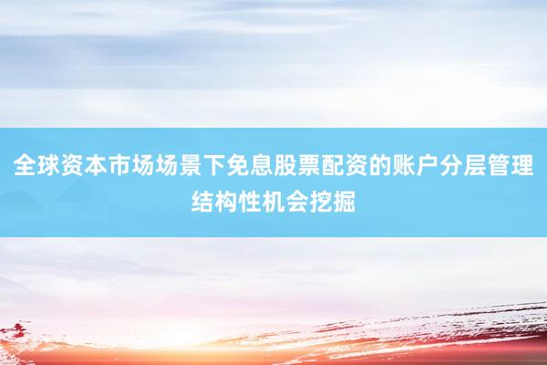 全球资本市场场景下免息股票配资的账户分层管理结构性机会挖掘