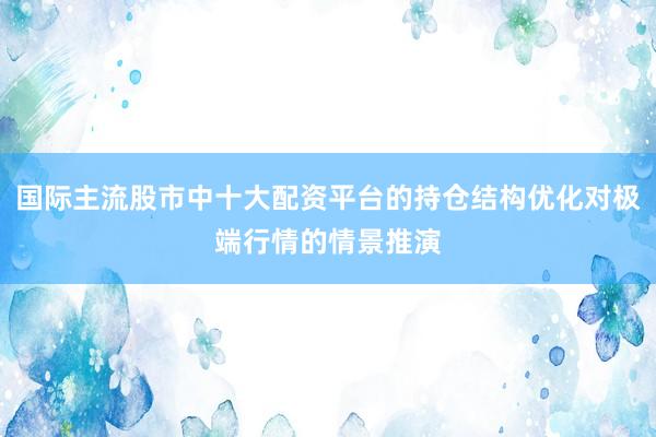 国际主流股市中十大配资平台的持仓结构优化对极端行情的情景推演