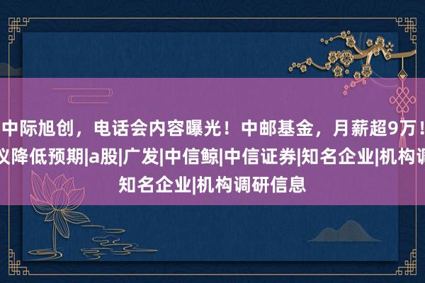 中际旭创，电话会内容曝光！中邮基金，月薪超9万！中信建议降低预期|a股|广发|中信鲸|中信证券|知名企业|机构调研信息