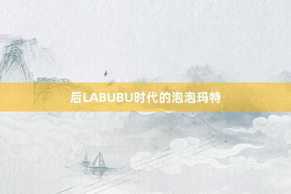 后LABUBU时代的泡泡玛特