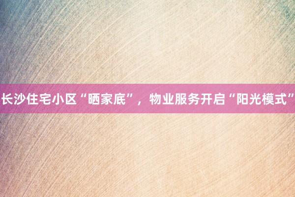 长沙住宅小区“晒家底”，物业服务开启“阳光模式”