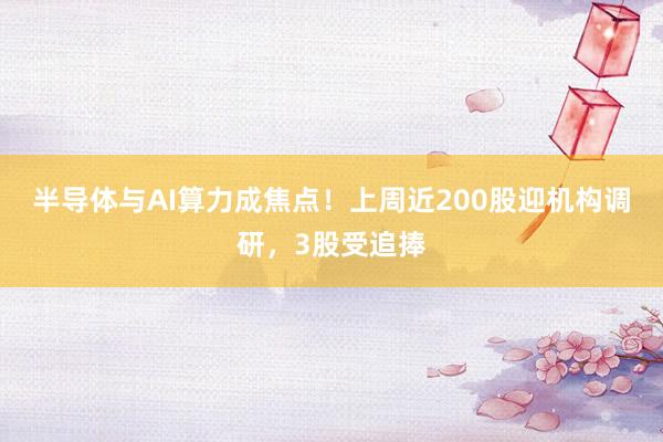 半导体与AI算力成焦点！上周近200股迎机构调研，3股受追捧