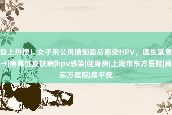 登上热搜！女子用公用瑜伽垫后感染HPV，医生紧急提醒→|病毒性皮肤病|hpv感染|健身房|上海市东方医院|扁平疣