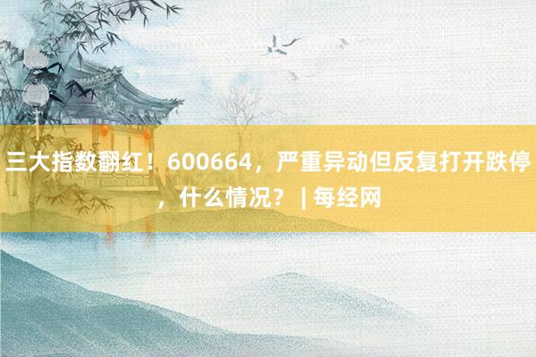 三大指数翻红！600664，严重异动但反复打开跌停，什么情况？ | 每经网