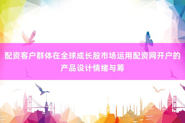 配资客户群体在全球成长股市场运用配资网开户的产品设计情绪与筹