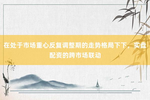 在处于市场重心反复调整期的走势格局下下，实盘配资的跨市场联动