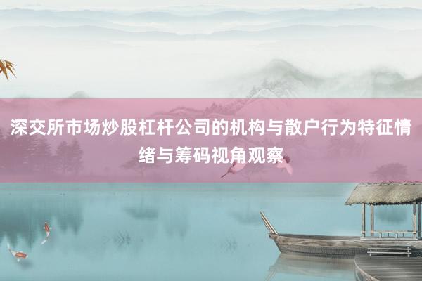 深交所市场炒股杠杆公司的机构与散户行为特征情绪与筹码视角观察