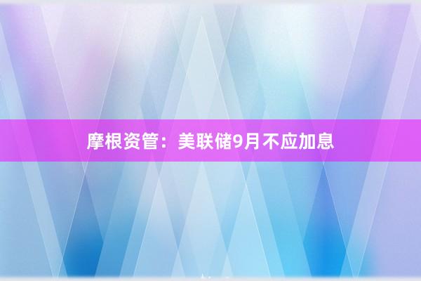 摩根资管：美联储9月不应加息