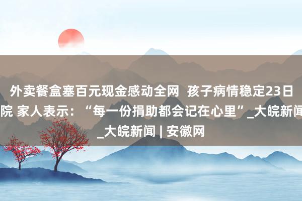 外卖餐盒塞百元现金感动全网  孩子病情稳定23日中午已出院 家人表示：“每一份捐助都会记在心里”_大皖新闻 | 安徽网