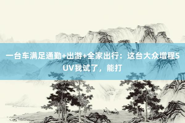 一台车满足通勤+出游+全家出行：这台大众增程SUV我试了，能打