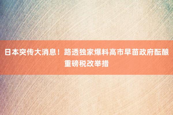 日本突传大消息！路透独家爆料高市早苗政府酝酿重磅税改举措