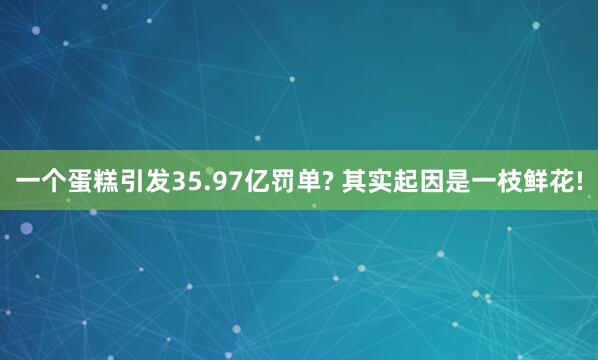 一个蛋糕引发35.97亿罚单? 其实起因是一枝鲜花!