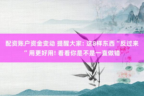 配资账户资金变动 提醒大家: 这8样东西“反过来”用更好用! 看看你是不是一直做错