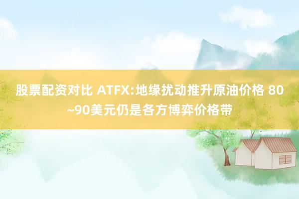股票配资对比 ATFX:地缘扰动推升原油价格 80~90美元仍是各方博弈价格带