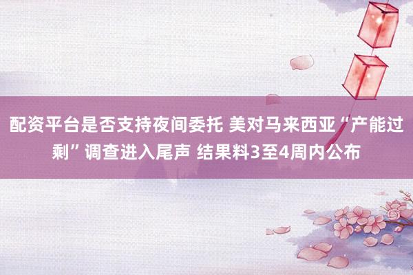 配资平台是否支持夜间委托 美对马来西亚“产能过剩”调查进入尾声 结果料3至4周内公布