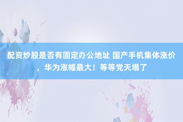 配资炒股是否有固定办公地址 国产手机集体涨价，华为涨幅最大！等等党天塌了