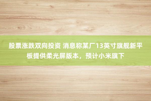 股票涨跌双向投资 消息称某厂13英寸旗舰新平板提供柔光屏版本，预计小米旗下
