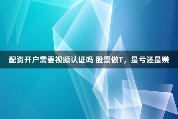 配资开户需要视频认证吗 股票做T，是亏还是赚