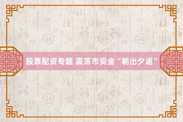 股票配资专题 震荡市资金“朝出夕返”