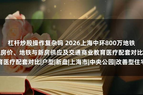 杠杆炒股操作复杂吗 2026上海中环800万地铁改善新房推荐:桃浦板块房价、地铁与新房供应及交通商业教育医疗配套对比|户型|新盘|上海市|中央公园|改善型住宅竞品组