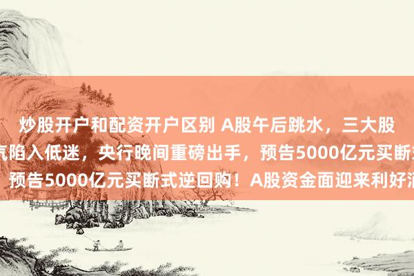 炒股开户和配资开户区别 A股午后跳水，三大股指全线尽墨，市场人气陷入低迷，央行晚间重磅出手，预告5000亿元买断式逆回购！A股资金面迎来利好消息