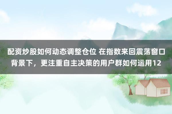 配资炒股如何动态调整仓位 在指数来回震荡窗口背景下，更注重自主决策的用户群如何运用12