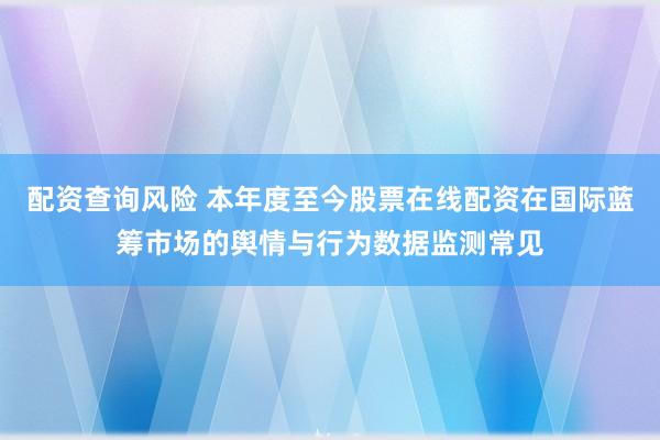 配资查询风险 本年度至今股票在线配资在国际蓝筹市场的舆情与行为数据监测常见