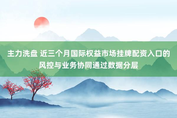 主力洗盘 近三个月国际权益市场挂牌配资入口的风控与业务协同通过数据分层