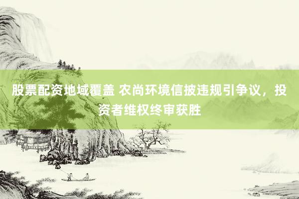 股票配资地域覆盖 农尚环境信披违规引争议，投资者维权终审获胜
