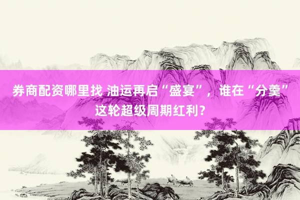 券商配资哪里找 油运再启“盛宴”，谁在“分羹”这轮超级周期红利？