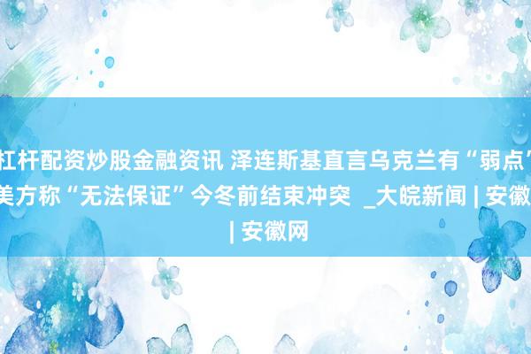 杠杆配资炒股金融资讯 泽连斯基直言乌克兰有“弱点”  美方称“无法保证”今冬前结束冲突  _大皖新闻 | 安徽网